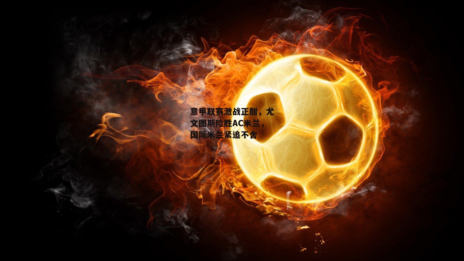 意甲联赛激战正酣,尤文图斯险胜AC米兰,国际米兰紧追不舍